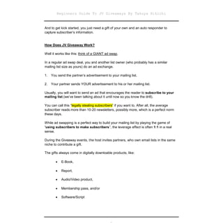 Beginners Guide To JV Giveaways By Takuya Hikichi


And to get kick started, you just need a gift of your own and an auto responder to
capture subscriber’s information.


How Does JV Giveaway Work?

Well it works like this: think of a GIANT ad swap.

In a regular ad swap deal, you and another list owner (who probably has a similar
mailing list size as yours) do an ad exchange.

1.   You send the partner’s advertisement to your mailing list.

2.   Your partner sends YOUR advertisement to his or her mailing list.

Usually, you will want to send an ad that encourages the reader to subscribe to your
mailing list (we’ve been talking about it until now so you know the drill).

You can call this “legally stealing subscribers” if you want to. After all, the average
subscriber reads more than 10-20 newsletters, possibly more, which is a perfect norm
these days.

While ad swapping is a perfect way to build your mailing list by playing the game of
“using subscribers to make subscribers”, the leverage effect is often 1:1 in a real
sense.

During the Giveaway events, the host invites partners, who own email lists in the same
niche to contribute a gift.

The gifts always come in digitally downloable products, like:

         E-Book,
        

         Report,
        

         Audio/Video product,
        

         Membership pass, and/or
        

         Software/Script
        
 