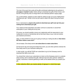 Beginners Guide To JV Giveaways By Takuya Hikichi


The host of the event then pools all the gifts contributed collectively by the partners in
one page or member’s area. Visitors will go to download any gifts of their choice, and
the link of the gift they click on brings them to the individual partner’s signup page.

You, as the partner, prepare an opt-in page for visitors to sign up to your mailing list to
download your gift. Similar to the one you used to obtain this report during the recent
event.

So in a real essence, anyone who wants to download your gift must opt into your
mailing list to download your gift.

Your visitors-turned-subscribers now either continue to subscribe or cancel their
subscription to your mailing list at any time.

Of course, you should carefully nurture your relationship with the newcomers to your
mailing list or e-zine or membership site so that they’d stay on your mail and receive
your backend promotions.

Okay, so that’s EXACTLY how you’re going to build your mailing list after all. But where
DO these visitors come from?

Like ad swaps, Give Away events use subscribers to make subscribers.

On the launch day and during the limited time event, you and other partners endorse the
Give Away event to your individual mailing lists.

In other words, you will tell YOUR own subscribers to go to the Giveaway event to
download their gifts at zero-cost.

You should then instruct your subscribers to check out the Giveaway event on a website
where all they visit to download the gifts. With the host and other partners’ abilities to
market, it becomes a massive gathering of traffic at the website where you present your
gift..

In this collective effort, you receive plenty of signups in a short time span.
 