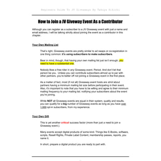 Beginners Guide To JV Giveaways By Takuya Hikichi



     How to Join a JV Giveway Event As a Contributor
Although you can register as a subscriber to a JV Giveaway event with just a name and
email address, I will be talking strictly about joining the event as a contributor in this
chapter.


Your Own Mailing List

       That’s right. Giveaway events are pretty similar to ad swaps or co-registration in
       one thing common: it’s using subscribers to make subscribers.

       Bear in mind, though, that having your own mailing list just isn’t enough; you
       need to have a substantial one.

       Nobody likes a free rider in any Giveaway event. Period. And don’t let that
       person be you. Unless you can contribute subscribers almost up to par with
       other partners, you’re better off not joining a Giveaway event in the first place.

       As a matter of fact, most (if not all) Giveaway event hosts are strict about
       partners having a minimum mailing list size before participating in their event.
       Also, it’s important to note that you have to be willing and agree to their minimum
       mailing frequency to your mailing list; notifying your subscribers about the event
       you’re joining.

       While NOT all Giveaway events are equal in their system, quality and results,
       you can qualify for a big number of Giveaway events as long as you have over
       1,000 opt-in subscribers, from my experience.


Your Own Gift

       This is yet another critical success factor (more than just a need to join a
       Giveaway event.).

       Many events accept digital products of some kind. Things like E-Books, software,
       scripts, Resell Rights, Private Label Content, membership passes, reports, you
       name it.

       In short, prepare a digital product you are ready to part with.
 
