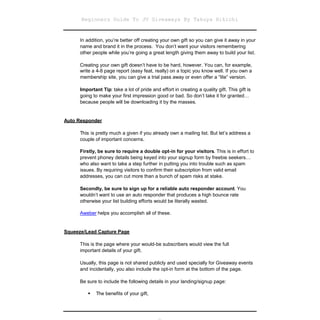 Beginners Guide To JV Giveaways By Takuya Hikichi


      In addition, you’re better off creating your own gift so you can give it away in your
      name and brand it in the process. You don’t want your visitors remembering
      other people while you’re going a great length giving them away to build your list.

      Creating your own gift doesn’t have to be hard, however. You can, for example,
      write a 4-8 page report (easy feat, really) on a topic you know well. If you own a
      membership site, you can give a trial pass away or even offer a “lite” version.

      Important Tip: take a lot of pride and effort in creating a quality gift. This gift is
      going to make your first impression good or bad. So don’t take it for granted…
      because people will be downloading it by the masses.


Auto Responder

      This is pretty much a given if you already own a mailing list. But let’s address a
      couple of important concerns.

      Firstly, be sure to require a double opt-in for your visitors. This is in effort to
      prevent phoney details being keyed into your signup form by freebie seekers…
      who also want to take a step further in putting you into trouble such as spam
      issues. By requiring visitors to confirm their subscription from valid email
      addresses, you can cut more than a bunch of spam risks at stake.

      Secondly, be sure to sign up for a reliable auto responder account. You
      wouldn’t want to use an auto responder that produces a high bounce rate
      otherwise your list building efforts would be literally wasted.

      Aweber helps you accomplish all of these.


Squeeze/Lead Capture Page

      This is the page where your would-be subscribers would view the full
      important details of your gift.

      Usually, this page is not shared publicly and used specially for Giveaway events
      and incidentally, you also include the opt-in form at the bottom of the page.

      Be sure to include the following details in your landing/signup page:

           The benefits of your gift,
          
 