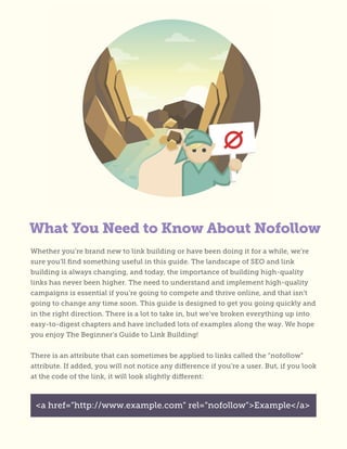 What You Need to Know About Nofollow
Whether you’re brand new to link building or have been doing it for a while, we’re
sure you’ll find something useful in this guide. The landscape of SEO and link
building is always changing, and today, the importance of building high-quality
links has never been higher. The need to understand and implement high-quality
campaigns is essential if you’re going to compete and thrive online, and that isn’t
going to change any time soon. This guide is designed to get you going quickly and
in the right direction. There is a lot to take in, but we’ve broken everything up into
easy-to-digest chapters and have included lots of examples along the way. We hope
you enjoy The Beginner’s Guide to Link Building!
There is an attribute that can sometimes be applied to links called the “nofollow”
attribute. If added, you will not notice any difference if you’re a user. But, if you look
at the code of the link, it will look slightly different:
<a href=”http://www.example.com” rel=”nofollow”>Example</a>
 