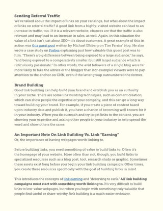 Sending Referral Traffic
We’ve talked about the impact of links on your rankings, but what about the impact
of links on referral traffic? A good link from a highly-visited website can lead to an
increase in traffic, too. If it is a relevant website, chances are that the traffic is also
relevant and may lead to an increase in sales, as well. Again, in this situation the
value of a link isn’t just about SEO—it’s about customers. A great example of this in
action was this guest post written by Michael Ellsberg on Tim Ferriss’ blog. He also
wrote a case study on Forbes explaining just how valuable this guest post was to
him. “There’s a big difference between being exposed to a large audience,” he says,
“and being exposed to a comparatively smaller (but still large) audience which is
ridiculously passionate.” In other words, the avid followers of a single blog were far
more likely to take the advice of the blogger than (for example) viewers were to pay
attention to the anchor on CNN, even if the latter group outnumbered the former.
Brand Building
Good link building can help build your brand and establish you as an authority
in your niche. There are some link building techniques, such as content creation,
which can show people the expertise of your company, and this can go a long way
toward building your brand. For example, if you create a piece of content based
upon industry data and publish it, you have a chance of becoming well known for it
in your industry. When you do outreach and try to get links to the content, you are
showing your expertise and asking other people in your industry to help spread the
word and show others the same.
An Important Note On Link Building Vs. Link “Earning”
Or, the importance of having webpages worth linking to.
Before building links, you need something of value to build links to. Often it’s
the homepage of your website. More often than not, though, you build links to
specialized resources such as a blog post, tool, research study or graphic. Sometimes
these assets exist long before you begin your link building campaign. Other times,
you create these resources specifically with the goal of building links in mind.
This introduces the concepts of link earning and “deserving to rank.” All link building
campaigns must start with something worth linking to. It’s very difficult to build
links to low-value webpages, but when you begin with something truly valuable that
people find useful or share-worthy, link building is a much easier endeavor.
 