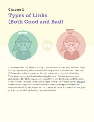 Types of Links
(Both Good and Bad)
As we mentioned in Chapter 1, quality is more important than ever, because Google
has begun penalizing websites that build low-quality or spammy links. In the past,
SEOs have been able to border on the risky side when it came to link building.
Techniques such as article submissions and directory listings were commonly
recommended by SEO companies, because they worked well and posed little risk if
done correctly. However, times have changed with the introduction of the Penguin
updates from Google which aggressively hurt websites that pursue these low-
quality link building techniques. In this chapter, we’ll give you a sense for the types
of links you should and shouldn’t focus on building.
Chapter 2
 