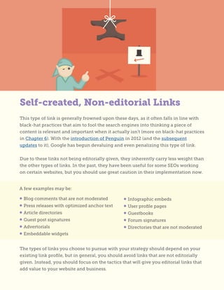 Self-created, Non-editorial Links
This type of link is generally frowned upon these days, as it often falls in line with
black-hat practices that aim to fool the search engines into thinking a piece of
content is relevant and important when it actually isn’t (more on black-hat practices
in Chapter 6). With the introduction of Penguin in 2012 (and the subsequent
updates to it), Google has begun devaluing and even penalizing this type of link.
Due to these links not being editorially given, they inherently carry less weight than
the other types of links. In the past, they have been useful for some SEOs working
on certain websites, but you should use great caution in their implementation now.
A few examples may be:
• Blog comments that are not moderated
• Press releases with optimized anchor text
• Article directories
• Guest post signatures
• Advertorials
• Embeddable widgets
• Infographic embeds
• User profile pages
• Guestbooks
• Forum signatures
• Directories that are not moderated
The types of links you choose to pursue with your strategy should depend on your
existing link profile, but in general, you should avoid links that are not editorially
given. Instead, you should focus on the tactics that will give you editorial links that
add value to your website and business.
 