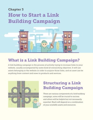How to Start a Link
Building Campaign
A link building campaign is the process of actively trying to increase links to your
website, usually accompanied by some kind of overarching objective. It will use
assets belonging to the website in order to acquire those links, and an asset can be
anything from content and news to products and services.
There are various components of a link building
campaign; some will be crucial to success
and others will be helpful but not necessarily
essential. Much will depend on a combination
of your available assets and resources.
Chapter 3
Structuring a Link
Building Campaign
What is a Link Building Campaign?
 