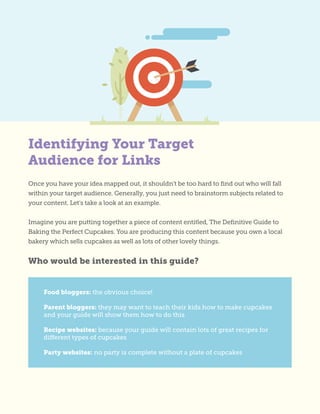 Identifying Your Target
Audience for Links
Once you have your idea mapped out, it shouldn’t be too hard to find out who will fall
within your target audience. Generally, you just need to brainstorm subjects related to
your content. Let’s take a look at an example.
Imagine you are putting together a piece of content entitled, The Definitive Guide to
Baking the Perfect Cupcakes. You are producing this content because you own a local
bakery which sells cupcakes as well as lots of other lovely things.
Who would be interested in this guide?
Food bloggers: the obvious choice!
Parent bloggers: they may want to teach their kids how to make cupcakes
and your guide will show them how to do this
Recipe websites: because your guide will contain lots of great recipes for
different types of cupcakes
Party websites: no party is complete without a plate of cupcakes
 