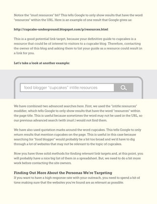 Notice the “inurl:resources” bit? This tells Google to only show results that have the word
“resources” within the URL. Here is an example of one result that Google gives us:
http://cupcake-underground.blogspot.com/p/resources.html
This is a good potential link target, because your definitive guide to cupcakes is a
resource that could be of interest to visitors to a cupcake blog. Therefore, contacting
the owner of this blog and asking them to list your guide as a resource could result in
a link for you.
Let’s take a look at another example:
We have combined two advanced searches here. First, we used the “intitle:resources”
modifier, which tells Google to only show results that have the word “resources” within
the page title. This is useful because sometimes the word may not be used in the URL, so
our previous advanced search (with inurl:) would not find them.
We have also used quotation marks around the word cupcakes. This tells Google to only
return results that mention cupcakes on the page. This is useful in this case because
searching for “food blogger” would probably be a bit too broad and we’d have to dig
through a lot of websites that may not be relevant to the topic of cupcakes.
Now you have three solid methods for finding relevant link targets and, at this point, you
will probably have a nice big list of them in a spreadsheet. But, we need to do a bit more
work before contacting the site owners.
Finding Out More About the Personas We’re Targeting
If you want to have a high response rate with your outreach, you need to spend a bit of
time making sure that the websites you’ve found are as relevant as possible.
food blogger “cupcakes” intitle:resources
 