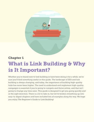 What is Link Building & Why
is It Important?
Whether you’re brand new to link building or have been doing it for a while, we’re
sure you’ll find something useful in this guide. The landscape of SEO and link
building is always changing, and today, the importance of building high-quality
links has never been higher. The need to understand and implement high-quality
campaigns is essential if you’re going to compete and thrive online, and that isn’t
going to change any time soon. This guide is designed to get you going quickly and
in the right direction. There is a lot to take in, but we’ve broken everything up into
easy-to-digest chapters and have included lots of examples along the way. We hope
you enjoy The Beginner’s Guide to Link Building!
Chapter 1
 
