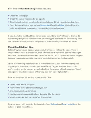 Here are a few tips for finding someone’s name:
If you absolutely can’t find their name, using something like “Hi there” is fine but do
avoid using things like “Hi Webmaster” or “Hi blogger” as these have traditionally been
used by mass email spammers and you want to avoid being associated with that!
Use A Good Subject Line
Before they have even opened your email, the blogger will see the subject line. If
they don’t like what they see here, then chances are that you will be deleted straight
away and they won’t even bother to open the email. This is the worst that can happen
because you don’t even get a chance to speak to them or get feedback at all.
There is something else important to remember here: A bad subject line may also
trigger spam filters and result in your email being flagged as spam. At this point,
you’re relying on the blogger actually checking their spam folder (many won’t) and
seeing your email as genuine. Either way, this isn’t a good place to be.
Here are some tips for writing a good subject line:
• Check the about page
• Check the author name under blog posts
• Click through to their social media accounts to see if their name is listed on there
• Enter their email into a tool such as Rapportive (Gmail) or Xobni (Outlook) which
looks for additional information connected to an email address
• Keep it short and to the point
• Mention the name of the website if you can
• Avoid overuse of capital letters
• Mention something specific about their site (like the name)
• Avoid things like “link exchange” or “link request”
Here are some really good, in-depth articles from Hubspot and Smart Insights on the
subject of good subject lines.
 