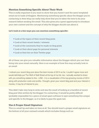Mention Something Specific About Their Work
This is really important if you want to show that you haven’t sent the same templated
email out to loads of bloggers. Mentioning something specific about the blogger you’re
contacting or their blog can really help show that you’ve taken the time to do your
research before sending the email. This also gives you a great opportunity to introduce
your own content and the concept of why the blogger should care about it.
Let’s look at a few ways you can mention something specific:
All of these can give you valuable information about the blogger which you can then
bring into your email naturally. Here is an example of how this may actually look in
an email:
I noticed your recent blog post about the best movies of 2014 so far. I couldn’t agree more and
would definitely put The Wolf of Wall Street at the top of my list, too. I actually wanted to share
with you something related to this - LINK - it is a visualization of the top-grossing movies of 2014
along with production costs and profits. I thought, given your recent blog post and your interest in
movies, it may be of interest to you.
This didn’t take very long to write and was the result of looking at a handful of recent
blog post titles written by the blogger I’m contacting. It would be pretty difficult
(probably impossible) for a piece of email spam software to spin something this unique
and specific to the blogger, so it is likely to pass the spam test.
Use A Proper Email Signature
This is a small tip and takes no time at all. You should insert a proper email signature on
the bottom of all your outreach emails which includes things such as:
• Look at the topics of their recent blog posts
• Look at their recent tweets / retweets
• Look at the comments they’ve made on blog posts
• Look at their about page for personal interests
• Look at their bio on their Twitter page
 