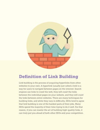 Definition of Link Building
Link building is the process of acquiring hyperlinks from other
websites to your own. A hyperlink (usually just called a link) is a
way for users to navigate between pages on the internet. Search
engines use links to crawl the web; they will crawl the links
between the individual pages on your website, and they will crawl
the links between entire websites. There are many techniques for
building links, and while they vary in difficulty, SEOs tend to agree
that link building is one of the hardest parts of their jobs. Many
SEOs spend the majority of their time trying to do it well. For that
reason, if you can master the art of building high-quality links, it
can truly put you ahead of both other SEOs and your competition.
 