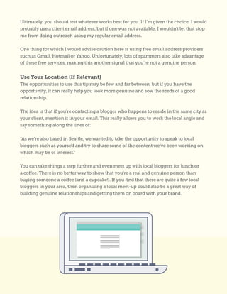 Ultimately, you should test whatever works best for you. If I’m given the choice, I would
probably use a client email address, but if one was not available, I wouldn’t let that stop
me from doing outreach using my regular email address.
One thing for which I would advise caution here is using free email address providers
such as Gmail, Hotmail or Yahoo. Unfortunately, lots of spammers also take advantage
of these free services, making this another signal that you’re not a genuine person.
Use Your Location (If Relevant)
The opportunities to use this tip may be few and far between, but if you have the
opportunity, it can really help you look more genuine and sow the seeds of a good
relationship.
The idea is that if you’re contacting a blogger who happens to reside in the same city as
your client, mention it in your email. This really allows you to work the local angle and
say something along the lines of:
“As we’re also based in Seattle, we wanted to take the opportunity to speak to local
bloggers such as yourself and try to share some of the content we’ve been working on
which may be of interest.”
You can take things a step further and even meet up with local bloggers for lunch or
a coffee. There is no better way to show that you’re a real and genuine person than
buying someone a coffee (and a cupcake!). If you find that there are quite a few local
bloggers in your area, then organizing a local meet-up could also be a great way of
building genuine relationships and getting them on board with your brand.
 