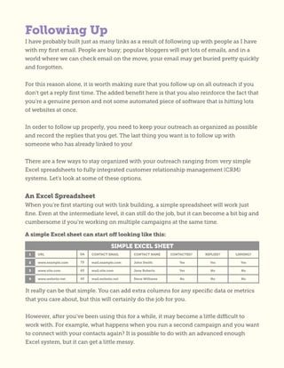 I have probably built just as many links as a result of following up with people as I have
with my first email. People are busy; popular bloggers will get lots of emails, and in a
world where we can check email on the move, your email may get buried pretty quickly
and forgotten.
For this reason alone, it is worth making sure that you follow up on all outreach if you
don’t get a reply first time. The added benefit here is that you also reinforce the fact that
you’re a genuine person and not some automated piece of software that is hitting lots
of websites at once.
In order to follow up properly, you need to keep your outreach as organized as possible
and record the replies that you get. The last thing you want is to follow up with
someone who has already linked to you!
There are a few ways to stay organized with your outreach ranging from very simple
Excel spreadsheets to fully integrated customer relationship management (CRM)
systems. Let’s look at some of these options.
An Excel Spreadsheet
When you’re first starting out with link building, a simple spreadsheet will work just
fine. Even at the intermediate level, it can still do the job, but it can become a bit big and
cumbersome if you’re working on multiple campaigns at the same time.
A simple Excel sheet can start off looking like this:
It really can be that simple. You can add extra columns for any specific data or metrics
that you care about, but this will certainly do the job for you.
However, after you’ve been using this for a while, it may become a little difficult to
work with. For example, what happens when you run a second campaign and you want
to connect with your contacts again? It is possible to do with an advanced enough
Excel system, but it can get a little messy.
Following Up
 