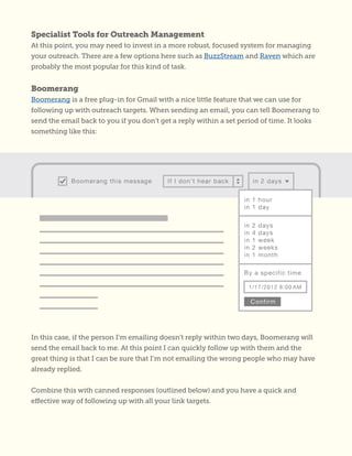 Specialist Tools for Outreach Management
At this point, you may need to invest in a more robust, focused system for managing
your outreach. There are a few options here such as BuzzStream and Raven which are
probably the most popular for this kind of task.
Boomerang
Boomerang is a free plug-in for Gmail with a nice little feature that we can use for
following up with outreach targets. When sending an email, you can tell Boomerang to
send the email back to you if you don’t get a reply within a set period of time. It looks
something like this:
In this case, if the person I’m emailing doesn’t reply within two days, Boomerang will
send the email back to me. At this point I can quickly follow up with them and the
great thing is that I can be sure that I’m not emailing the wrong people who may have
already replied.
Combine this with canned responses (outlined below) and you have a quick and
effective way of following up with all your link targets.
 