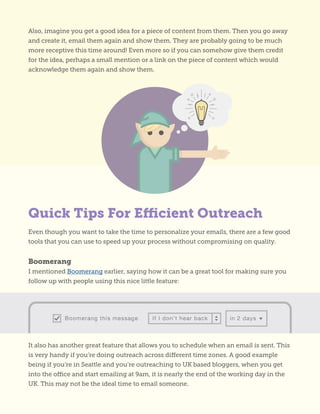 Even though you want to take the time to personalize your emails, there are a few good
tools that you can use to speed up your process without compromising on quality.
Boomerang
I mentioned Boomerang earlier, saying how it can be a great tool for making sure you
follow up with people using this nice little feature:
It also has another great feature that allows you to schedule when an email is sent. This
is very handy if you’re doing outreach across different time zones. A good example
being if you’re in Seattle and you’re outreaching to UK based bloggers, when you get
into the office and start emailing at 9am, it is nearly the end of the working day in the
UK. This may not be the ideal time to email someone.
Also, imagine you get a good idea for a piece of content from them. Then you go away
and create it, email them again and show them. They are probably going to be much
more receptive this time around! Even more so if you can somehow give them credit
for the idea, perhaps a small mention or a link on the piece of content which would
acknowledge them again and show them.
Quick Tips For Efficient Outreach
 