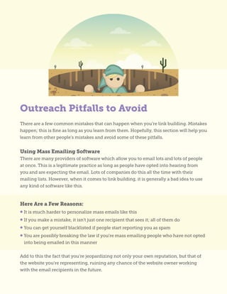 Outreach Pitfalls to Avoid
There are a few common mistakes that can happen when you’re link building. Mistakes
happen; this is fine as long as you learn from them. Hopefully, this section will help you
learn from other people’s mistakes and avoid some of these pitfalls.
Using Mass Emailing Software
There are many providers of software which allow you to email lots and lots of people
at once. This is a legitimate practice as long as people have opted into hearing from
you and are expecting the email. Lots of companies do this all the time with their
mailing lists. However, when it comes to link building, it is generally a bad idea to use
any kind of software like this.
Here Are a Few Reasons:
• It is much harder to personalize mass emails like this
• If you make a mistake, it isn’t just one recipient that sees it; all of them do
• You can get yourself blacklisted if people start reporting you as spam
• You are possibly breaking the law if you’re mass emailing people who have not opted
into being emailed in this manner
Add to this the fact that you’re jeopardizing not only your own reputation, but that of
the website you’re representing, ruining any chance of the website owner working
with the email recipients in the future.
 