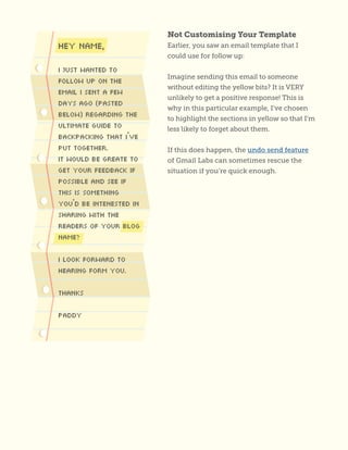 Not Customising Your Template
Earlier, you saw an email template that I
could use for follow up:
Imagine sending this email to someone
without editing the yellow bits? It is VERY
unlikely to get a positive response! This is
why in this particular example, I’ve chosen
to highlight the sections in yellow so that I’m
less likely to forget about them.
If this does happen, the undo send feature
of Gmail Labs can sometimes rescue the
situation if you’re quick enough.
 