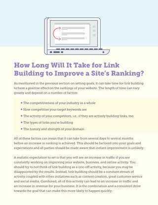 As mentioned in the previous section on setting goals, it can take time for link building
to have a positive effect on the rankings of your website. The length of time can vary
greatly and depend on a number of factors:
All of these factors can mean that it can take from several days to several months
before an increase in ranking is achieved. This should be factored into your goals and
expectations and all parties should be made aware that instant improvement is unlikely.
A realistic expectation to set is that you will see an increase in traffic if you are
constantly working on improving your website, business, and online activity. You
should try to not think of link building as a one-off activity, because you may be
disappointed by the results. Instead, link building should be a constant stream of
activity coupled with other initiatives such as content creation, great customer service
and social media. Combined, all of this activity can lead to an increase in traffic and
an increase in revenue for your business. It is the combination and a consistent drive
towards the goal that can make this more likely to happen quickly.
• The competitiveness of your industry as a whole
• How competitive your target keywords are
• The activity of your competitors, i.e., if they are actively building links, too
• The types of links you’re building
• The history and strength of your domain
How Long Will It Take for Link
Building to Improve a Site’s Ranking?
 