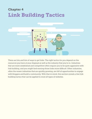 Link Building Tactics
Chapter 4
There are lots and lots of ways to get links. The right tactics for you depend on the
resources you have at your disposal as well as the industry that you’re in. Industries
that are more established and competitive often require you to be quite aggressive with
link building, and you might find earning those links more difficult. Other industries,
often the newer industries that are quickly growing, are full of opportunities to engage
with bloggers and build a community. With that in mind, this section reveals a few link
building tactics that can be applied to most all types of websites.
 