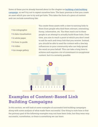 Some of these you’ve already learned about in the chapter on building a link building
campaign, so we’ll try not to repeat ourselves here. The basic premise is that you create
an asset which you use to try and get links. This takes the form of a piece of content
and can include something like:
You create these assets with a view to earning links to
them from people who find them relevant, interesting,
funny, informative, etc. You then reach out to these
people in an attempt to actually build those links. Over
time, you aim to reach a point at which you don’t need
to ask for each and every link that you receive. Instead,
you should be able to seed the content with a few key
influencers in your community who can help spread
the word on your behalf. This can take a long time to
achieve and requires a lot of investment in exceptional
content, but it is certainly possible.
In this section, we will look at some examples of successful link building campaigns
along with some analysis of what made them successful. One thing to note here is that
the primary goal of the following examples may not have been links, but they were very
successful, nonetheless, so there is something we can learn.
• An infographic
• A data visualization
• A white paper
• A how-to guide
• A video
• An image gallery
Examples of Content-Based Link
Building Campaigns
 