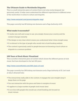 What made it successful?
• It works very well and is easy to use; you simply choose your country and the
content changes instantly
• The design is very clean which means you understand what it does straight away
• It is relevant to the type of people who would visit a hotel booking website
• The content is genuinely useful to people because not knowing a local culture or
etiquette is a common problem
• The interactivity really adds to the content; it engages the user straight away &
keeps them on the page
• You can interactive with the piece and listen to samples of music
• It applies to a large number of people (rock music fans)
• It is in line with people who would use a hotel booking site focused on
music venues
The Ultimate Guide to Worldwide Etiquette
This is a small interactive piece of content that is not only nicely designed, but
genuinely useful. It helps users understand the different expectations in different areas
of the world when it comes to culture and etiquette.
http://www.swissotel.com/promo/etiquette-map/
This page currently has 68 linking root domains and a Page Authority of 63.
100 Years of Rock Music Visualized
This is another interactive piece of content which shows the different genres of rock
music that have developed in the last 100 years.
http://www.concerthotels.com/100-years-of-rock
The page currently has 198 linking root domains and a Page Authority of 53. Let’s look
at why it attracted links:
 