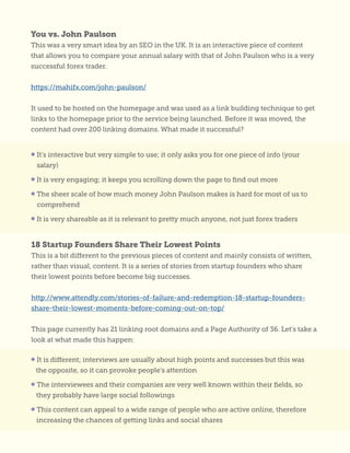 You vs. John Paulson
This was a very smart idea by an SEO in the UK. It is an interactive piece of content
that allows you to compare your annual salary with that of John Paulson who is a very
successful forex trader.
https://mahifx.com/john-paulson/
It used to be hosted on the homepage and was used as a link building technique to get
links to the homepage prior to the service being launched. Before it was moved, the
content had over 200 linking domains. What made it successful?
18 Startup Founders Share Their Lowest Points
This is a bit different to the previous pieces of content and mainly consists of written,
rather than visual, content. It is a series of stories from startup founders who share
their lowest points before become big successes.
http://www.attendly.com/stories-of-failure-and-redemption-18-startup-founders-
share-their-lowest-moments-before-coming-out-on-top/
This page currently has 21 linking root domains and a Page Authority of 36. Let’s take a
look at what made this happen:
• It’s interactive but very simple to use; it only asks you for one piece of info (your
salary)
• It is very engaging; it keeps you scrolling down the page to find out more
• The sheer scale of how much money John Paulson makes is hard for most of us to
comprehend
• It is very shareable as it is relevant to pretty much anyone, not just forex traders
• It is different; interviews are usually about high points and successes but this was
the opposite, so it can provoke people’s attention
• The interviewees and their companies are very well known within their fields, so
they probably have large social followings
• This content can appeal to a wide range of people who are active online, therefore
increasing the chances of getting links and social shares
 