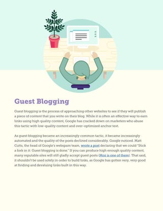 Guest blogging is the process of approaching other websites to see if they will publish
a piece of content that you write on their blog. While it is often an effective way to earn
links using high quality content, Google has cracked down on marketers who abuse
this tactic with low-quality content and over-optimized anchor text.
As guest blogging became an increasingly common tactic, it became increasingly
automated and the quality of the posts declined considerably. Google noticed. Matt
Cutts, the head of Google’s webspam team, wrote a post declaring that we could “Stick
a fork in it: Guest blogging is done.” If you can produce high enough quality content,
many reputable sites will still gladly accept guest posts (Moz is one of them). That said,
it shouldn’t be used solely in order to build links, as Google has gotten very, very good
at finding and devaluing links built in this way.
Guest Blogging
 
