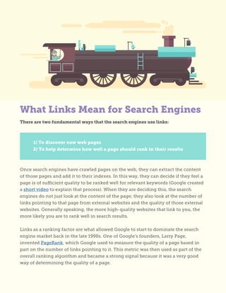 What Links Mean for Search Engines
There are two fundamental ways that the search engines use links:
	 1) To discover new web pages
	 2) To help determine how well a page should rank in their results
Once search engines have crawled pages on the web, they can extract the content
of those pages and add it to their indexes. In this way, they can decide if they feel a
page is of sufficient quality to be ranked well for relevant keywords (Google created
a short video to explain that process). When they are deciding this, the search
engines do not just look at the content of the page; they also look at the number of
links pointing to that page from external websites and the quality of those external
websites. Generally speaking, the more high-quality websites that link to you, the
more likely you are to rank well in search results.
Links as a ranking factor are what allowed Google to start to dominate the search
engine market back in the late 1990s. One of Google’s founders, Larry Page,
invented PageRank, which Google used to measure the quality of a page based in
part on the number of links pointing to it. This metric was then used as part of the
overall ranking algorithm and became a strong signal because it was a very good
way of determining the quality of a page.
 