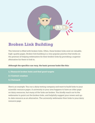 1.) Research broken links and find good targets
2.) Content creation
3.) Outreach
The Internet is filled with broken links. Often, these broken links exist on valuable,
high-quality pages. Broken link building is a very popular practice that works on
the premise of helping webmasters fix their broken links by providing a superior
alternative for them to link to.
Although the specifics can vary, the basic process looks like this:
Here’s an example. You run a dairy testing company and want to build links to your
scientific resource pages. A university in your area happens to have an older page
on dairy resources, but many of the links are broken. You kindly reach out to the
webmaster to point out the broken links, and helpfully suggest your newer and up-
to-date resource as an alternative. The university webmaster then links to your dairy
resource page.
Broken Link Building
 