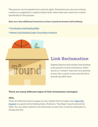 This process can be repeated over and over again. Sometimes you use your existing
content as a suggestion to replace broken links, other times you create new content
specifically for this purpose.
Here are a few additional resources on how to perform broken link building:
Slightly different than broken link building
is the practice of link reclamation, where
you fix or “reclaim” links that once pointed
at your site, or point to your site but fail to
provide any SEO value.
• The Broken Link Building Bible
• Broken Link Building Guide: From Noob to Novice
Link Reclamation
There are many different types of link reclamation strategies.
404s
These are links that point to pages on your website that no longer exist. Open Site
Explorer is a good tool for finding these. (Preform a “Top Pages” search and sort for
404s). You can either redirect or fix these links on your end, or ask the webmaster to
change the link.
 