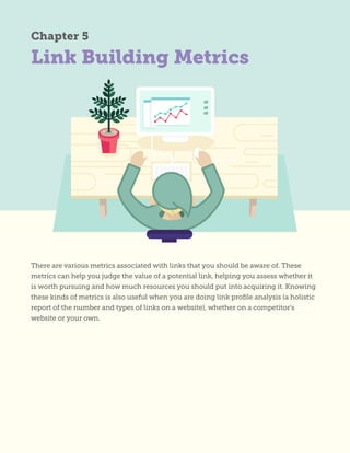 Link Building Metrics
Chapter 5
There are various metrics associated with links that you should be aware of. These
metrics can help you judge the value of a potential link, helping you assess whether it
is worth pursuing and how much resources you should put into acquiring it. Knowing
these kinds of metrics is also useful when you are doing link profile analysis (a holistic
report of the number and types of links on a website), whether on a competitor’s
website or your own.
 