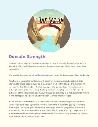 Domain strength is the cumulative value of an entire domain. Instead of looking at
the value of individual pages, we look at the domain as a whole to understand how
strong it is.
It is usually displayed as either Domain Authority or as the homepage’s Page Authority.
PageRank is calculated by Google and based on the number and quality of links
pointing to a web page. It runs on a scale from 0-10, with 10 being the highest. We
can use the PageRank of a website’s homepage to get an idea of how strong it is.
Although technically this is only the PageRank of a single page, it is still a good
indicator of the strength of a domain, because the majority of a website’s links will be
to the homepage and PageRank flows from there to internal pages.
It should be noted that there is a difference between “Toolbar PageRank” and the
actual PageRank used by Google. Toolbar PageRank is visible to you by installing
the Google Toolbar on your browser or by using a browser plug-in/extension that
pulls data from the same source. It is updated every 3-4 months by Google, which is
different from the actual PageRank that is more fluid, constantly updated by Google
to be fed into their ranking algorithm.
Domain Strength
 