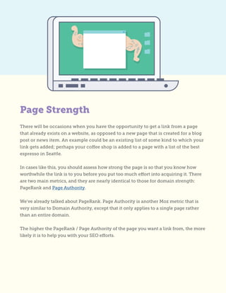 There will be occasions when you have the opportunity to get a link from a page
that already exists on a website, as opposed to a new page that is created for a blog
post or news item. An example could be an existing list of some kind to which your
link gets added; perhaps your coffee shop is added to a page with a list of the best
espresso in Seattle.
In cases like this, you should assess how strong the page is so that you know how
worthwhile the link is to you before you put too much effort into acquiring it. There
are two main metrics, and they are nearly identical to those for domain strength:
PageRank and Page Authority.
We’ve already talked about PageRank. Page Authority is another Moz metric that is
very similar to Domain Authority, except that it only applies to a single page rather
than an entire domain.
The higher the PageRank / Page Authority of the page you want a link from, the more
likely it is to help you with your SEO efforts.
Page Strength
 