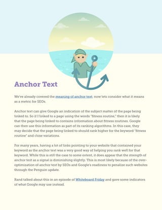 Anchor Text
We’ve already covered the meaning of anchor text; now lets consider what it means
as a metric for SEOs.
Anchor text can give Google an indication of the subject matter of the page being
linked to. So if I linked to a page using the words “fitness routine,” then it is likely
that the page being linked to contains information about fitness routines. Google
can then use this information as part of its ranking algorithms. In this case, they
may decide that the page being linked to should rank higher for the keyword “fitness
routine” and close variations.
For many years, having a lot of links pointing to your website that contained your
keyword as the anchor text was a very good way of helping you rank well for that
keyword. While this is still the case to some extent, it does appear that the strength of
anchor text as a signal is diminishing slightly. This is most likely because of the over-
optimization of anchor text by SEOs and Google’s readiness to penalize such websites
through the Penguin update.
Rand talked about this in an episode of Whiteboard Friday and gave some indicators
of what Google may use instead.
 