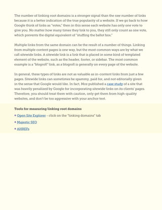 The number of linking root domains is a stronger signal than the raw number of links
because it is a better indication of the true popularity of a website. If we go back to how
Google think of links as “votes,” then in this sense each website has only one vote to
give you. No matter how many times they link to you, they still only count as one vote,
which prevents the digital equivalent of “stuffing the ballot box.”
Multiple links from the same domain can be the result of a number of things. Linking
from multiple content pages is one way, but the most common ways are by what we
call sitewide links. A sitewide link is a link that is placed in some kind of templated
element of the website, such as the header, footer, or sidebar. The most common
example is a “blogroll” link, as a blogroll is generally on every page of the website.
In general, these types of links are not as valuable as in-content links from just a few
pages. Sitewide links can sometimes be spammy, paid for, and not editorially given
in the sense that Google would like. In fact, Moz published a case study of a site that
was heavily penalized by Google for incorporating sitewide links on its clients’ pages.
Therefore, you should treat them with caution, only get them from high-quality
websites, and don’t be too aggressive with your anchor text.
Tools for measuring linking root domains
• Open Site Explorer - click on the “linking domains” tab
• Majestic SEO
• AHREFs
 