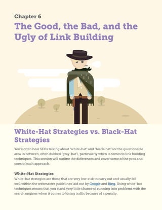 The Good, the Bad, and the
Ugly of Link Building
Chapter 6
You’ll often hear SEOs talking about “white-hat” and “black-hat” (or the questionable
area in between, often dubbed “gray-hat”), particularly when it comes to link building
techniques. This section will outline the differences and cover some of the pros and
cons of each approach.
White-Hat Strategies
White-hat strategies are those that are very low-risk to carry out and usually fall
well within the webmaster guidelines laid out by Google and Bing. Using white-hat
techniques means that you stand very little chance of running into problems with the
search engines when it comes to losing traffic because of a penalty.
White-Hat Strategies vs. Black-Hat
Strategies
 