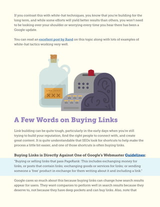 If you contrast this with white-hat techniques, you know that you’re building for the
long term, and while some efforts will yield better results than others, you won’t need
to be looking over your shoulder or worrying every time you hear there has been a
Google update.
You can read an excellent post by Rand on this topic along with lots of examples of
white-hat tactics working very well.
Link building can be quite tough, particularly in the early days when you’re still
trying to build your reputation, find the right people to connect with, and create
great content. It is quite understandable that SEOs look for shortcuts to help make the
process a little bit easier, and one of those shortcuts is often buying links.
Buying Links is Directly Against One of Google’s Webmaster Guidelines:
“Buying or selling links that pass PageRank: This includes exchanging money for
links, or posts that contain links; exchanging goods or services for links; or sending
someone a ‘free’ product in exchange for them writing about it and including a link.”
Google cares so much about this because buying links can change how search results
appear for users. They want companies to perform well in search results because they
deserve to, not because they have deep pockets and can buy links. Also, note that
A Few Words on Buying Links
 
