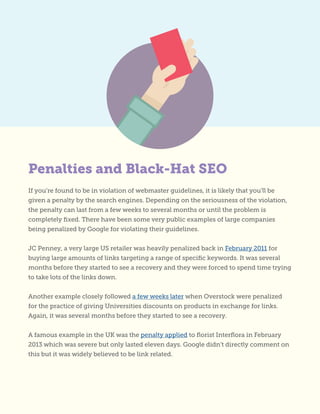 If you’re found to be in violation of webmaster guidelines, it is likely that you’ll be
given a penalty by the search engines. Depending on the seriousness of the violation,
the penalty can last from a few weeks to several months or until the problem is
completely fixed. There have been some very public examples of large companies
being penalized by Google for violating their guidelines.
JC Penney, a very large US retailer was heavily penalized back in February 2011 for
buying large amounts of links targeting a range of specific keywords. It was several
months before they started to see a recovery and they were forced to spend time trying
to take lots of the links down.
Another example closely followed a few weeks later when Overstock were penalized
for the practice of giving Universities discounts on products in exchange for links.
Again, it was several months before they started to see a recovery.
A famous example in the UK was the penalty applied to florist Interflora in February
2013 which was severe but only lasted eleven days. Google didn’t directly comment on
this but it was widely believed to be link related.
Penalties and Black-Hat SEO
 