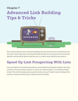 Advanced Link Building
Tips & Tricks
Chapter 7
This section will give you a few link building tips and tricks that we’ve picked up over
the years. Some have been mentioned briefly elsewhere in this guide, but all are quite
specific and should be quite useful for you, no matter what industry you work in.
Say we worked in the gardening industry and wanted to find garden blogs to do some
outreach. Our first instinct may be to search for “garden blogs” or something similar
to that. This will certainly give you good results, but you’ll need to search through lots
and lots of search results to get a decent amount of blogs.
Speed Up Link Prospecting With Lists
 