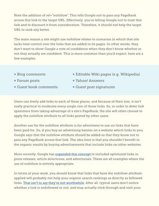 Note the addition of rel=”nofollow”. This tells Google not to pass any PageRank
across this link to the target URL. Effectively, you’re telling Google not to trust this
link and to discount it from consideration. Therefore, it should not help the target
URL to rank any better.
The main reason a site might use nofollow relates to scenarios in which that site
lacks total control over the links that are added to its pages. In other words, they
don’t want to show Google a vote of confidence when they don’t know whether or
not they actually are confident. This is more common than you’d expect; here are a
few examples:
Users can freely add links to each of these places, and because of their size, it isn’t
really practical to moderate every single one of those links. So, in order to deter link
spammers from taking advantage of a site’s PageRank, the site will often choose to
apply the nofollow attribute to all links posted by other users.
Another use for the nofollow attribute is for advertisers to use on links that have
been paid for. So, if you buy an advertising banner on a website which links to you,
Google says that the nofollow attribute should be added so that they know not to
pass any PageRank across that link. The idea here is that you shouldn’t benefit in
the organic results by buying advertisements that include links on other websites.
More recently, Google has expanded this concept to included optimized links in
press releases, article directories, and advertorials. These are all examples where the
use of nofollow is entirely appropriate.
In terms of your work, you should know that links that have the nofollow attribute
applied will probably not help your organic search rankings as directly as followed
links. That isn’t to say they’re not worthwhile. After all, typical users don’t notice
whether a link is nofollowed or not, and may actually click through and visit your
• Blog comments
• Forum posts
• Guest book comments
• Editable Wiki pages (e.g. Wikipedia)
• Yahoo! Answers
• Guest post signatures
 