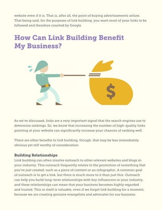 website even if it is. That is, after all, the point of buying advertisements online.
That being said, for the purposes of link building, you want most of your links to be
followed and therefore counted by Google.
How Can Link Building Benefit
My Business?
As we’ve discussed, links are a very important signal that the search engines use to
determine rankings. So, we know that increasing the number of high-quality links
pointing at your website can significantly increase your chances of ranking well.
There are other benefits to link building, though, that may be less immediately
obvious yet still worthy of consideration.
Building Relationships
Link building can often involve outreach to other relevant websites and blogs in
your industry. This outreach frequently relates to the promotion of something that
you’ve just created, such as a piece of content or an infographic. A common goal
of outreach is to get a link, but there is much more to it than just this: Outreach
can help you build long-term relationships with key influencers in your industry,
and these relationships can mean that your business becomes highly regarded
and trusted. This in itself is valuable, even if we forget link building for a moment,
because we are creating genuine evangelists and advocates for our business.
 