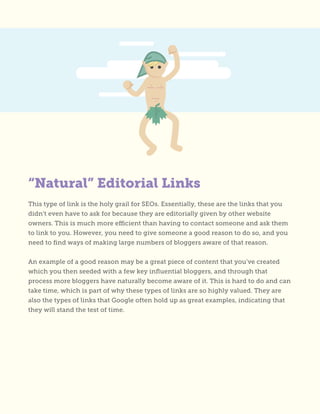 “Natural” Editorial Links
This type of link is the holy grail for SEOs. Essentially, these are the links that you
didn’t even have to ask for because they are editorially given by other website
owners. This is much more efficient than having to contact someone and ask them
to link to you. However, you need to give someone a good reason to do so, and you
need to find ways of making large numbers of bloggers aware of that reason.
An example of a good reason may be a great piece of content that you’ve created
which you then seeded with a few key influential bloggers, and through that
process more bloggers have naturally become aware of it. This is hard to do and can
take time, which is part of why these types of links are so highly valued. They are
also the types of links that Google often hold up as great examples, indicating that
they will stand the test of time.
 