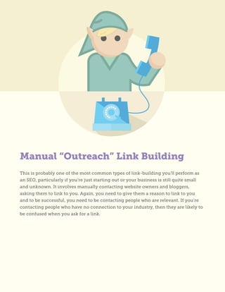 Manual “Outreach” Link Building
This is probably one of the most common types of link-building you’ll perform as
an SEO, particularly if you’re just starting out or your business is still quite small
and unknown. It involves manually contacting website owners and bloggers,
asking them to link to you. Again, you need to give them a reason to link to you
and to be successful, you need to be contacting people who are relevant. If you’re
contacting people who have no connection to your industry, then they are likely to
be confused when you ask for a link.
 