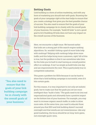 Setting Goals
Link building is a form of online marketing, and with any
form of marketing you should start with goals. Knowing the
goals of your campaign right at the start helps to ensure that
you create a strategy that gives you the best possible chance
of success. You also need to ensure that the goals of your
link building campaign tie in closely with the overall goals
of your business. For example, “build 10 links” is not a good
goal to hit if building 10 links does not have any impact on
the overall success of the business.
“You also need to
ensure that the
goals of your link
building campaign
tie in closely with
the overall goals of
your business.”
Here, we encounter a slight issue. We learned earlier
that links are a strong part of the search engine ranking
algorithms. So, wouldn’t hitting a goal of more links help
with rankings? Helping with rankings helps drive more
traffic and this helps bring more customers, right? All of this
is true, but the problem is that it can sometimes take time
for the links you’ve built to start having an overall positive
effect on rankings. It isn’t as simple as build links one day
and see improvements the next. This is particularly true in
competitive industries.
This poses a problem for SEOs because it can be hard to
show that a link building campaign is successful, even if it
hits certain goals.
For this reason, it is very important to not only set realistic
goals, but to make sure that the goals you set are more
intelligent than “build x links.” The goals need to tie into real
organizational goals and ultimately have a positive impact
on the bottom line of your business. For example, you may
want to increase organic search traffic in order to drive
more sales. At the same time, you need to educate those
around you that SEO and link building doesn’t succeed
overnight and that results are not instantaneous. Like any
good marketing, the focus should be on long-term gains,
not overnight quick-wins.
 