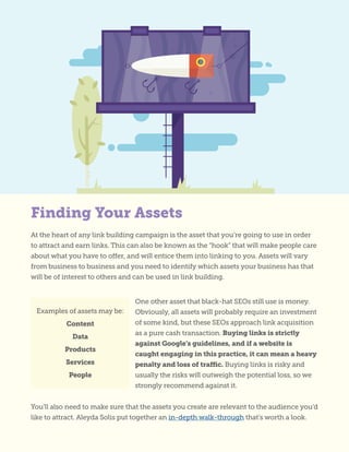 Finding Your Assets
At the heart of any link building campaign is the asset that you’re going to use in order
to attract and earn links. This can also be known as the “hook” that will make people care
about what you have to offer, and will entice them into linking to you. Assets will vary
from business to business and you need to identify which assets your business has that
will be of interest to others and can be used in link building.
One other asset that black-hat SEOs still use is money.
Obviously, all assets will probably require an investment
of some kind, but these SEOs approach link acquisition
as a pure cash transaction. Buying links is strictly
against Google’s guidelines, and if a website is
caught engaging in this practice, it can mean a heavy
penalty and loss of traffic. Buying links is risky and
usually the risks will outweigh the potential loss, so we
strongly recommend against it.
Examples of assets may be:
Content
Data
Products
Services
People
You’ll also need to make sure that the assets you create are relevant to the audience you’d
like to attract. Aleyda Solis put together an in-depth walk-through that’s worth a look.
 