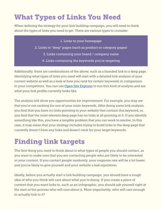 Finding link targets
What Types of Links You Need
When defining the strategy for your link building campaign, you will need to think
about the types of links you need to get. There are various types to consider:
1. Links to your homepage
2. Links to “deep” pages (such as product or category pages)
3. Links containing your brand / company name
4. Links containing the keywords you’re targeting
Additionally, there are combinations of the above, such as a branded link to a deep page.
Identifying what types of links you need will start with a detailed link analysis of your
current website as well as a look at how you rank for certain keywords in comparison
to your competitors. You can use Open Site Explorer to run this kind of analysis and see
what your link profile currently looks like.
The analysis will show you opportunities for improvement. For example, you may see
that you’re not ranking for one of your main keywords. After doing some link analysis,
you find that you have no links pointing to your website that contain this keyword, or,
you find that the most relevant deep page has no links at all pointing at it. If you identify
something like this, you have a tangible problem that you can work to resolve. In this
case, it may mean that your strategy includes trying to build links to the deep page that
currently doesn’t have any links and doesn’t rank for your target keywords.
The first thing you need to think about is what types of people you should contact, as
you want to make sure that you are contacting people who are likely to be interested
in your content. If you contact people randomly, your response rate will be a lot lower,
and you’re likely to give yourself and your website a bad reputation.
Ideally, before you actually start a link building campaign, you should have a rough
idea of who you think will care about what you’re doing. If you create a piece of
content that you want links to, such as an infographic, you should ask yourself right at
the start of the process who will care about it. More importantly, who will care enough
to actually link to it?
 