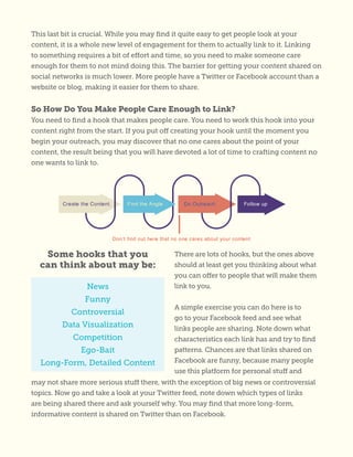 This last bit is crucial. While you may find it quite easy to get people look at your
content, it is a whole new level of engagement for them to actually link to it. Linking
to something requires a bit of effort and time, so you need to make someone care
enough for them to not mind doing this. The barrier for getting your content shared on
social networks is much lower. More people have a Twitter or Facebook account than a
website or blog, making it easier for them to share.
So How Do You Make People Care Enough to Link?
You need to find a hook that makes people care. You need to work this hook into your
content right from the start. If you put off creating your hook until the moment you
begin your outreach, you may discover that no one cares about the point of your
content, the result being that you will have devoted a lot of time to crafting content no
one wants to link to.
There are lots of hooks, but the ones above
should at least get you thinking about what
you can offer to people that will make them
link to you.
A simple exercise you can do here is to
go to your Facebook feed and see what
links people are sharing. Note down what
characteristics each link has and try to find
patterns. Chances are that links shared on
Facebook are funny, because many people
use this platform for personal stuff and
News
Funny
Controversial
Data Visualization
Competition
Ego-Bait
Long-Form, Detailed Content
Some hooks that you
can think about may be:
may not share more serious stuff there, with the exception of big news or controversial
topics. Now go and take a look at your Twitter feed, note down which types of links
are being shared there and ask yourself why. You may find that more long-form,
informative content is shared on Twitter than on Facebook.
 