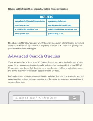 Advanced Search Queries
Not a bad result for a few minutes’ work! These are also super-relevant to our content, so
we know that we have a good chance of getting a link or, at the very least, getting some
good feedback from the blogger.
There are a number of ways to search Google that are not immediately obvious to us as
users. We are accustomed to searching for strings of keywords and this is how 99% of
Google users search too. But, there is a set of search tools available to us that can make
our results a lot more focused and specific to what we need.
For link building, this means we can filter out websites that may not be useful for us and
spend our time looking through ones that are. Here are a few examples using different
advanced searches:
It turns out that from these 12 results, we find 8 unique websites:
 