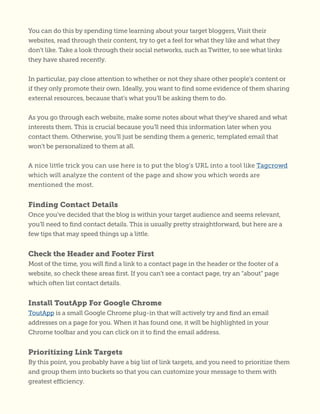 You can do this by spending time learning about your target bloggers, Visit their
websites, read through their content, try to get a feel for what they like and what they
don’t like. Take a look through their social networks, such as Twitter, to see what links
they have shared recently.
In particular, pay close attention to whether or not they share other people’s content or
if they only promote their own. Ideally, you want to find some evidence of them sharing
external resources, because that’s what you’ll be asking them to do.
As you go through each website, make some notes about what they’ve shared and what
interests them. This is crucial because you’ll need this information later when you
contact them. Otherwise, you’ll just be sending them a generic, templated email that
won’t be personalized to them at all.
A nice little trick you can use here is to put the blog’s URL into a tool like Tagcrowd
which will analyze the content of the page and show you which words are
mentioned the most.
Finding Contact Details
Once you’ve decided that the blog is within your target audience and seems relevant,
you’ll need to find contact details. This is usually pretty straightforward, but here are a
few tips that may speed things up a little.
Check the Header and Footer First
Most of the time, you will find a link to a contact page in the header or the footer of a
website, so check these areas first. If you can’t see a contact page, try an “about” page
which often list contact details.
Install ToutApp For Google Chrome
ToutApp is a small Google Chrome plug-in that will actively try and find an email
addresses on a page for you. When it has found one, it will be highlighted in your
Chrome toolbar and you can click on it to find the email address.
Prioritizing Link Targets
By this point, you probably have a big list of link targets, and you need to prioritize them
and group them into buckets so that you can customize your message to them with
greatest efficiency.
 
