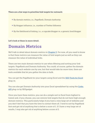 There are a few ways to prioritize link targets for outreach:
Let’s look at these in more detail.
We’ll talk in detail about domain metrics in Chapter 5. For now, all you need to know
is that these metrics can measure the value of link targets just as well as they can
measure the value of individual links.
There are two main domain metrics to use when filtering and sorting your link
targets: PageRank and Domain Authority. You could, of course, gather the domain
metrics for each website one by one, but that would take far more time; there are
tools available that let you gather the data in bulk.
You can get the PageRank for your targets using Excel and the SEO Tools for Excel
plug-in.
You can also get Domain Authority into your Excel spreadsheet by using the Links
API plug-in by SEOgadget.
Once you have these metrics, you can do a simple sort in Excel from highest to
lowest and, if you choose, you can remove link targets that do not have high enough
domain metrics. This particularly helps if you have a very large set of websites and
you don’t feel that you have the time to contact them all. I tend to sort by PageRank
first and get rid of anything that is below a score of 1. If I have a very large set of
results, I may also get rid of anything below a score of 2.
• By domain metrics, i.e., PageRank, Domain Authority
• By blogger influence, i.e., number of Twitter followers
• By the likelihood of linking, i.e., a cupcake blogger vs. a generic food blogger
Domain Metrics
 